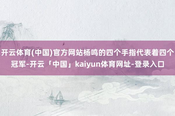 开云体育(中国)官方网站杨鸣的四个手指代表着四个冠军-开云「中国」kaiyun体育网址-登录入口