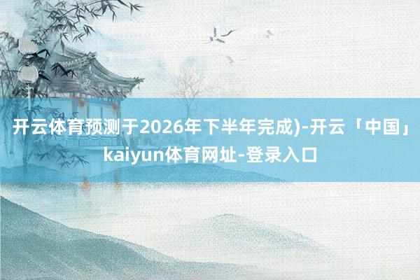 开云体育预测于2026年下半年完成)-开云「中国」kaiyun体育网址-登录入口