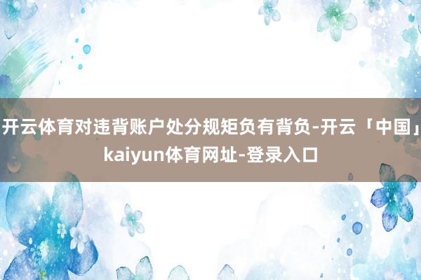 开云体育对违背账户处分规矩负有背负-开云「中国」kaiyun体育网址-登录入口
