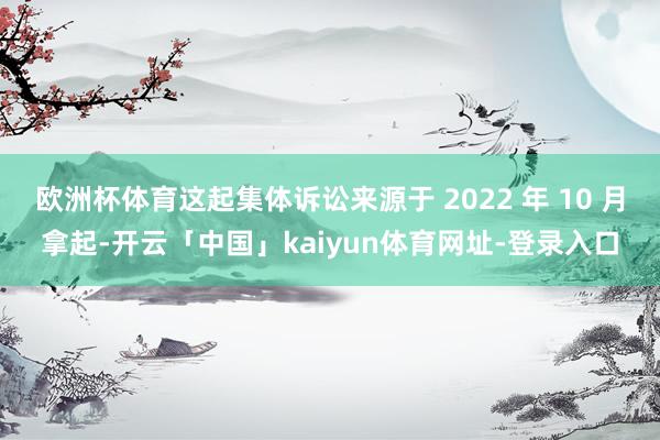 欧洲杯体育这起集体诉讼来源于 2022 年 10 月拿起-开云「中国」kaiyun体育网址-登录入口
