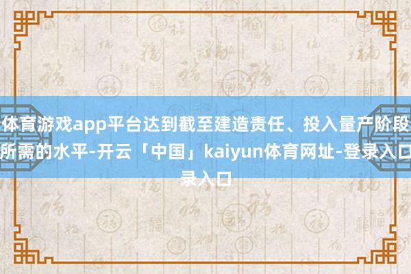 体育游戏app平台达到截至建造责任、投入量产阶段所需的水平-开云「中国」kaiyun体育网址-登录入口
