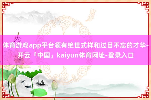 体育游戏app平台领有绝世式样和过目不忘的才华-开云「中国」kaiyun体育网址-登录入口