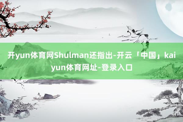 开yun体育网Shulman还指出-开云「中国」kaiyun体育网址-登录入口