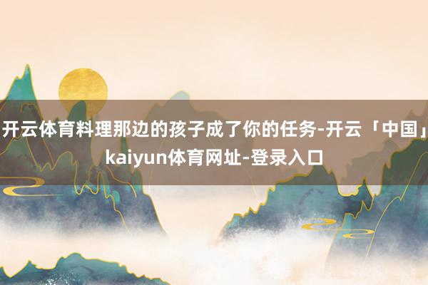 开云体育料理那边的孩子成了你的任务-开云「中国」kaiyun体育网址-登录入口