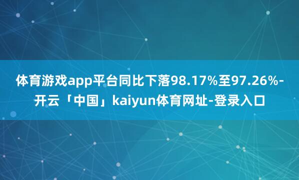 体育游戏app平台同比下落98.17%至97.26%-开云「中国」kaiyun体育网址-登录入口