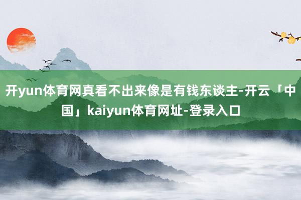 开yun体育网真看不出来像是有钱东谈主-开云「中国」kaiyun体育网址-登录入口
