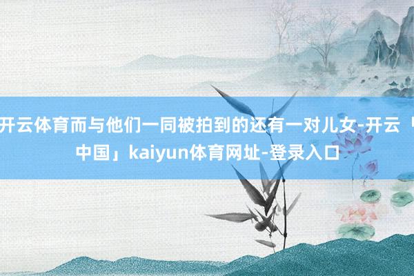 开云体育而与他们一同被拍到的还有一对儿女-开云「中国」kaiyun体育网址-登录入口