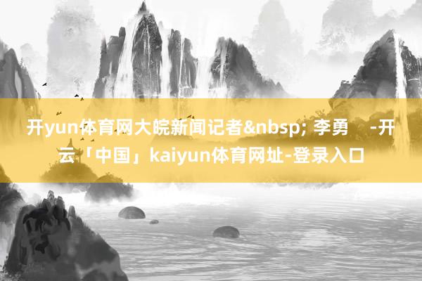 开yun体育网大皖新闻记者&nbsp; 李勇    -开云「中国」kaiyun体育网址-登录入口