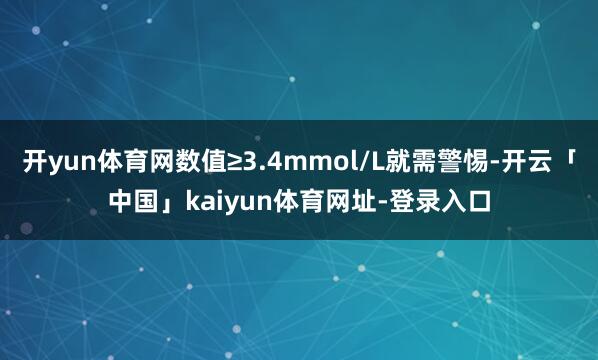 开yun体育网数值≥3.4mmol/L就需警惕-开云「中国」kaiyun体育网址-登录入口