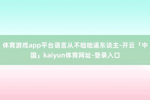 体育游戏app平台语言从不咄咄逼东谈主-开云「中国」kaiyun体育网址-登录入口