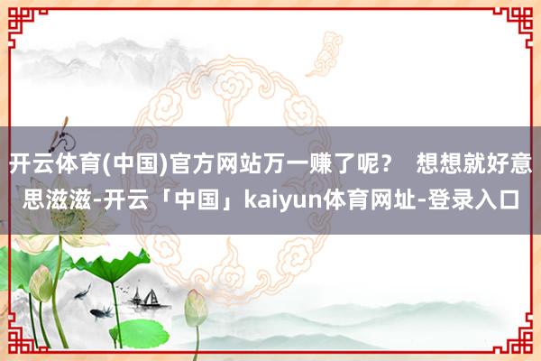 开云体育(中国)官方网站万一赚了呢？  想想就好意思滋滋-开云「中国」kaiyun体育网址-登录入口