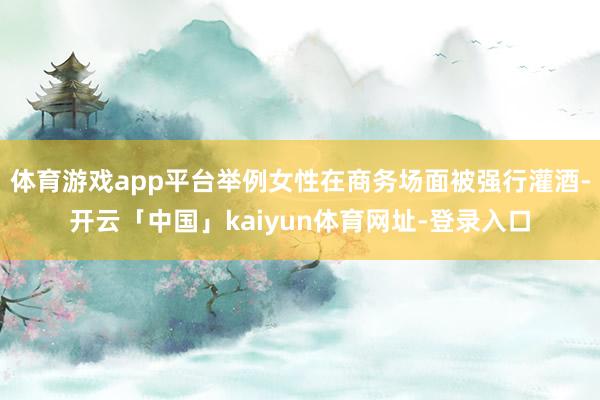体育游戏app平台举例女性在商务场面被强行灌酒-开云「中国」kaiyun体育网址-登录入口