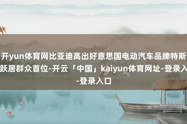 开yun体育网比亚迪高出好意思国电动汽车品牌特斯拉跃居群众首位-开云「中国」kaiyun体育网址-登录入口