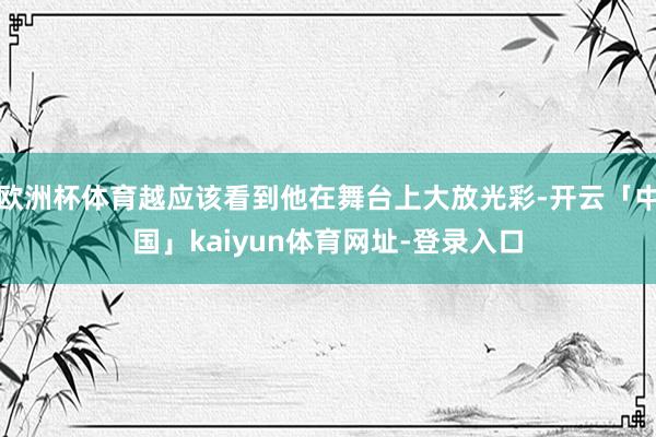欧洲杯体育越应该看到他在舞台上大放光彩-开云「中国」kaiyun体育网址-登录入口