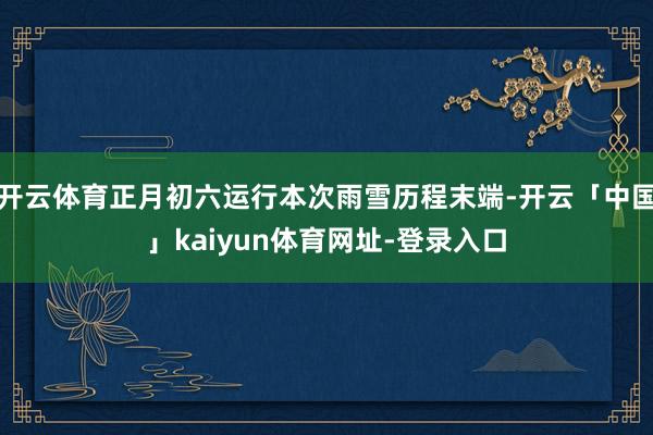 开云体育正月初六运行本次雨雪历程末端-开云「中国」kaiyun体育网址-登录入口