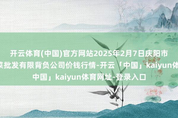 开云体育(中国)官方网站2025年2月7日庆阳市西峰西郊瓜果蔬菜批发有限背负公司价钱行情-开云「中国」kaiyun体育网址-登录入口