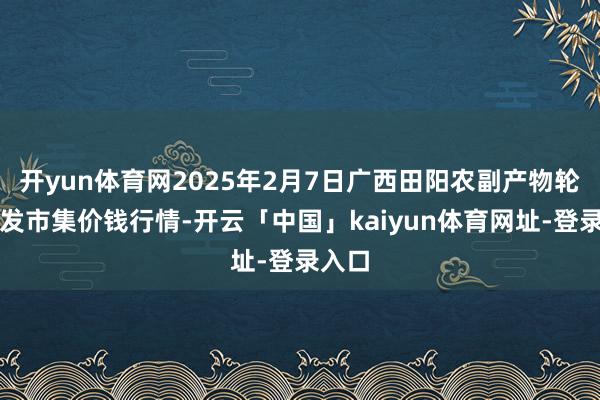 开yun体育网2025年2月7日广西田阳农副产物轮廓批发市集价钱行情-开云「中国」kaiyun体育网址-登录入口