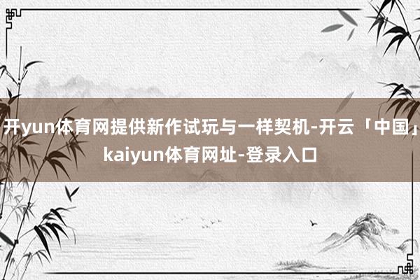开yun体育网提供新作试玩与一样契机-开云「中国」kaiyun体育网址-登录入口