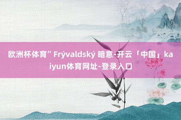 欧洲杯体育”Frývaldský 暗意-开云「中国」kaiyun体育网址-登录入口