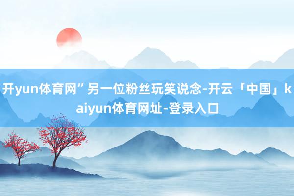 开yun体育网”另一位粉丝玩笑说念-开云「中国」kaiyun体育网址-登录入口