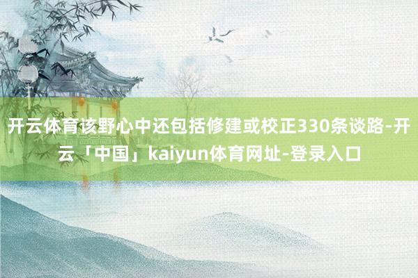 开云体育该野心中还包括修建或校正330条谈路-开云「中国」kaiyun体育网址-登录入口