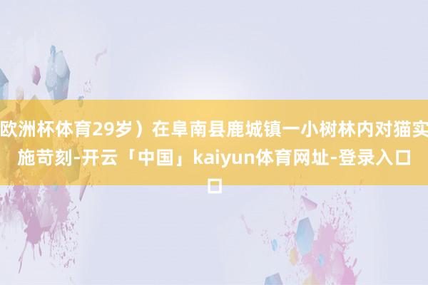 欧洲杯体育29岁）在阜南县鹿城镇一小树林内对猫实施苛刻-开云「中国」kaiyun体育网址-登录入口