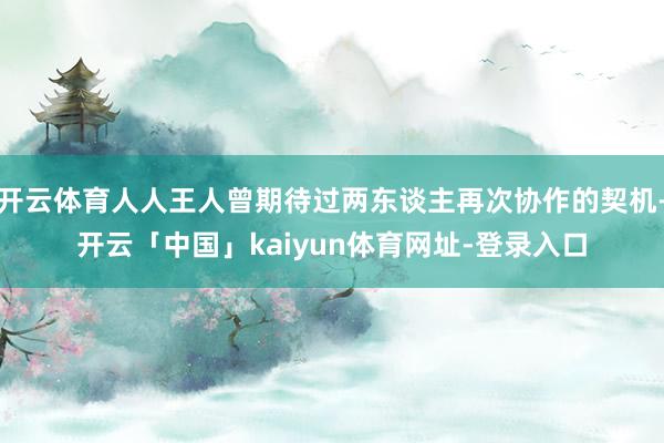 开云体育人人王人曾期待过两东谈主再次协作的契机-开云「中国」kaiyun体育网址-登录入口