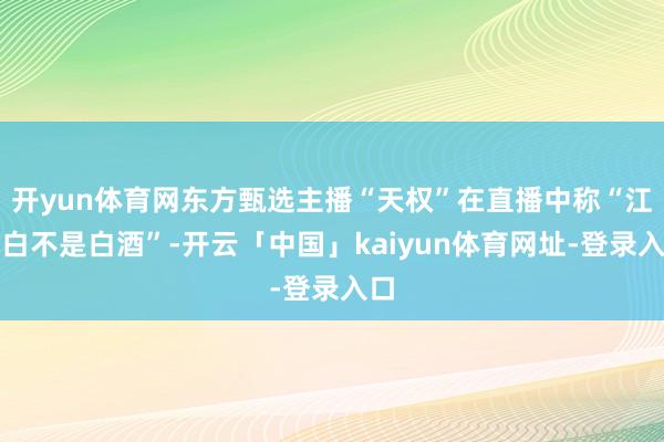 开yun体育网东方甄选主播“天权”在直播中称“江小白不是白酒”-开云「中国」kaiyun体育网址-登录入口