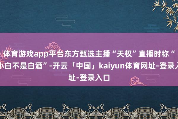 体育游戏app平台东方甄选主播“天权”直播时称“江小白不是白酒”-开云「中国」kaiyun体育网址-登录入口