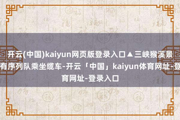 开云(中国)kaiyun网页版登录入口▲三峡猴溪景区搭客有序列队乘坐缆车-开云「中国」kaiyun体育网址-登录入口