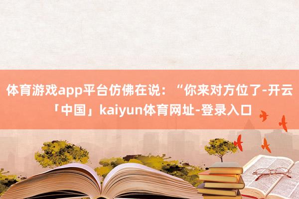 体育游戏app平台仿佛在说：“你来对方位了-开云「中国」kaiyun体育网址-登录入口