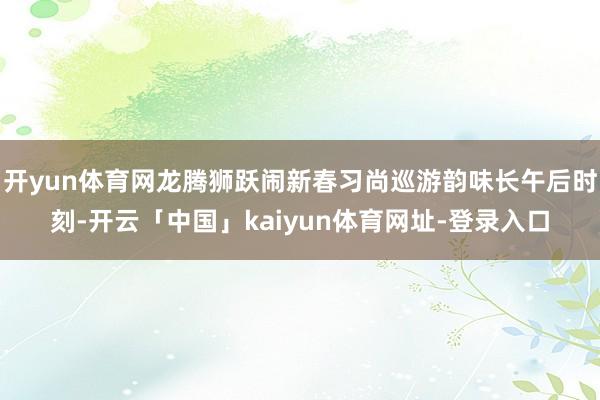 开yun体育网龙腾狮跃闹新春习尚巡游韵味长午后时刻-开云「中国」kaiyun体育网址-登录入口