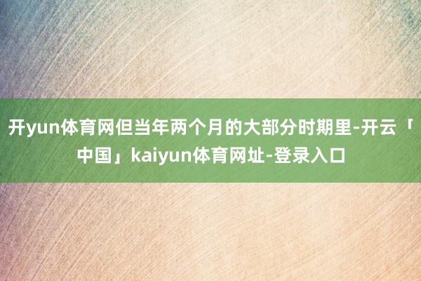 开yun体育网　　但当年两个月的大部分时期里-开云「中国」kaiyun体育网址-登录入口
