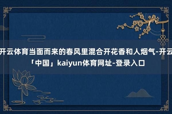 开云体育当面而来的春风里混合开花香和人烟气-开云「中国」kaiyun体育网址-登录入口