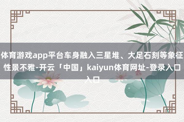 体育游戏app平台车身融入三星堆、大足石刻等象征性景不雅-开云「中国」kaiyun体育网址-登录入口