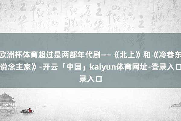 欧洲杯体育超过是两部年代剧——《北上》和《冷巷东说念主家》-开云「中国」kaiyun体育网址-登录入口