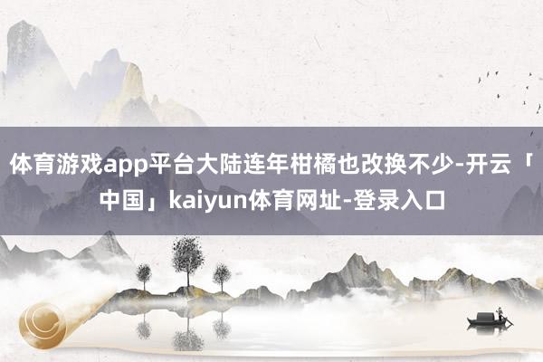 体育游戏app平台大陆连年柑橘也改换不少-开云「中国」kaiyun体育网址-登录入口