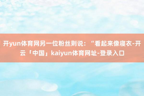 开yun体育网另一位粉丝则说：“看起来像寝衣-开云「中国」kaiyun体育网址-登录入口