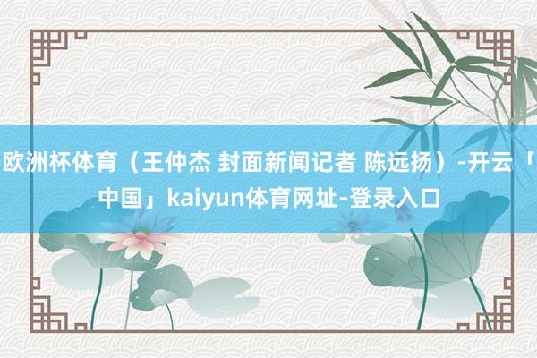 欧洲杯体育（王仲杰 封面新闻记者 陈远扬）-开云「中国」kaiyun体育网址-登录入口