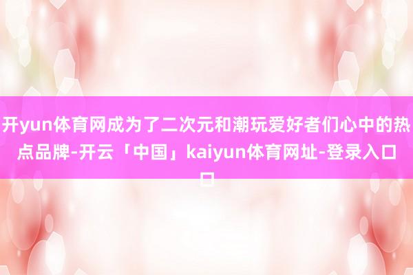 开yun体育网成为了二次元和潮玩爱好者们心中的热点品牌-开云「中国」kaiyun体育网址-登录入口