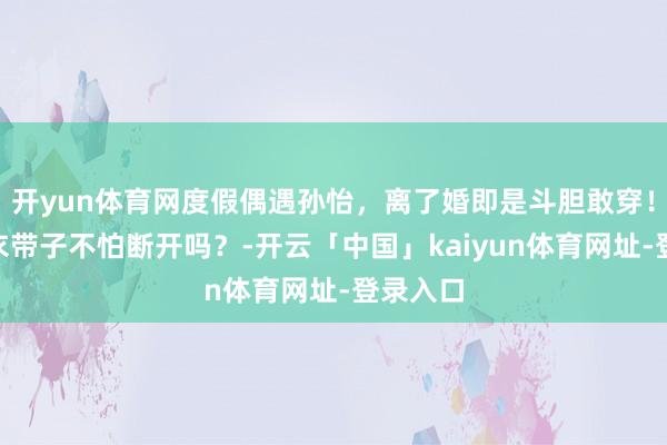 开yun体育网度假偶遇孙怡，离了婚即是斗胆敢穿！“这泳衣带子不怕断开吗？-开云「中国」kaiyun体育网址-登录入口