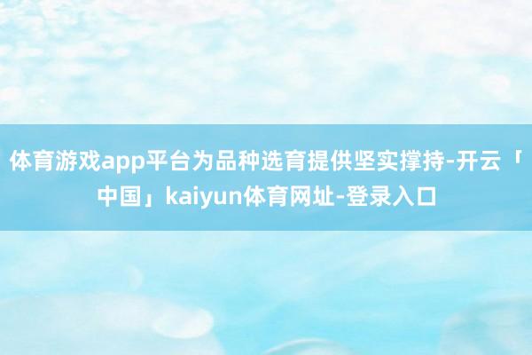 体育游戏app平台为品种选育提供坚实撑持-开云「中国」kaiyun体育网址-登录入口