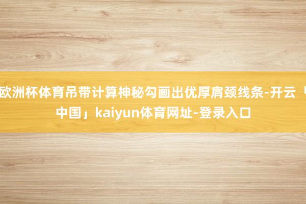 欧洲杯体育吊带计算神秘勾画出优厚肩颈线条-开云「中国」kaiyun体育网址-登录入口