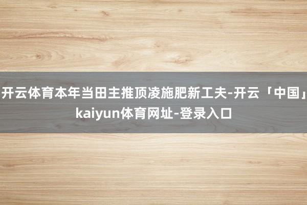 开云体育本年当田主推顶凌施肥新工夫-开云「中国」kaiyun体育网址-登录入口