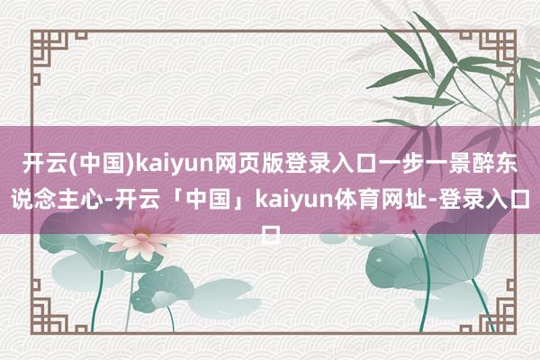 开云(中国)kaiyun网页版登录入口一步一景醉东说念主心-开云「中国」kaiyun体育网址-登录入口
