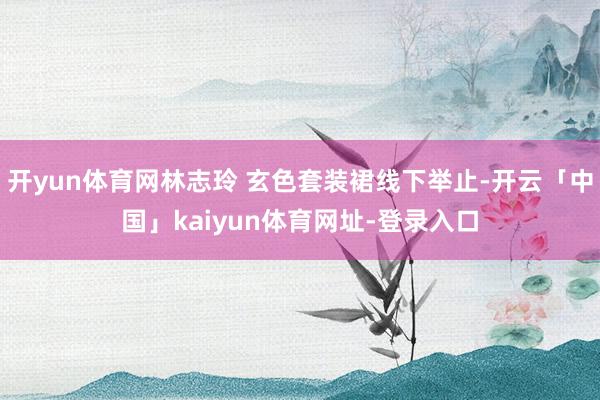 开yun体育网林志玲 玄色套装裙线下举止-开云「中国」kaiyun体育网址-登录入口