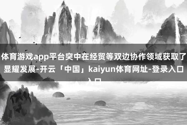 体育游戏app平台突中在经贸等双边协作领域获取了显耀发展-开云「中国」kaiyun体育网址-登录入口