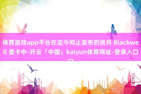 体育游戏app平台在迄今抑止发布的统共 Blackwell 显卡中-开云「中国」kaiyun体育网址-登录入口