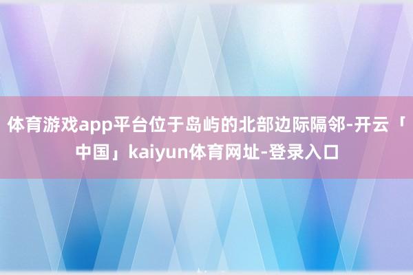 体育游戏app平台位于岛屿的北部边际隔邻-开云「中国」kaiyun体育网址-登录入口