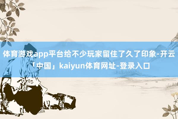 体育游戏app平台给不少玩家留住了久了印象-开云「中国」kaiyun体育网址-登录入口